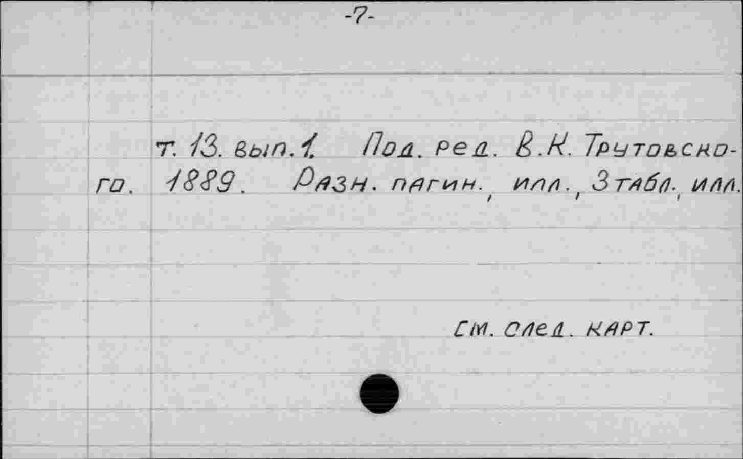 ﻿-7-
Т. ІЗ. &bin.i. Пол. Ре л. è.H. Трутоьско-го. 8889.	Рязн. пагин. илр. Зтдбл. им.
! ! <
CiYt. С/1Є4. КАРТ.